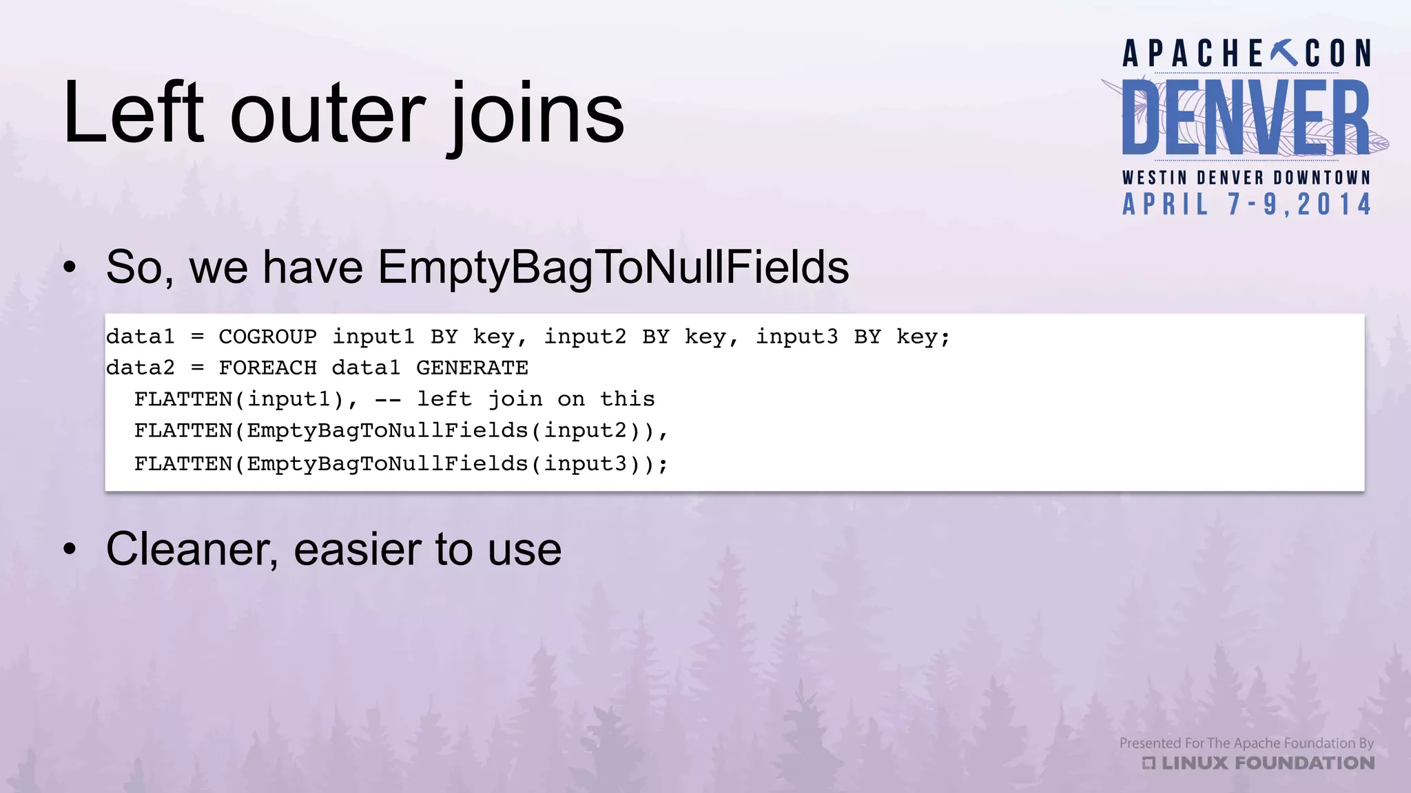 Left outer joins
•  So, we have EmptyBagToNullFields
•  Cleaner, easier to use
data1 = COGROUP input1 BY key, input2 BY key, input3 BY key;!
data2 = FOREACH data1 GENERATE!
FLATTEN(input1), -- left join on this!
FLATTEN(EmptyBagToNullFields(input2)),!
FLATTEN(EmptyBagToNullFields(input3));!
 