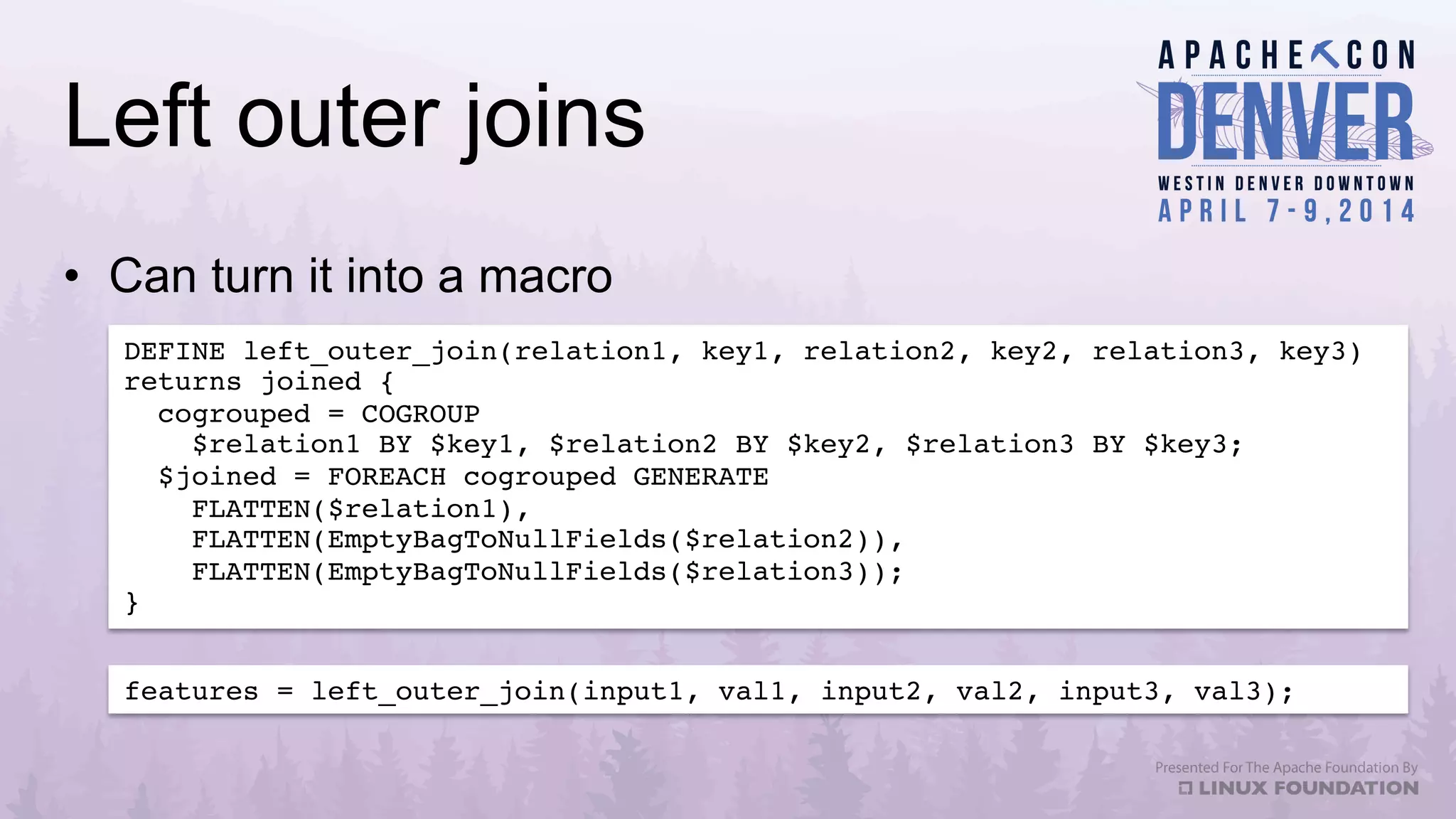 Left outer joins
•  Can turn it into a macro
DEFINE left_outer_join(relation1, key1, relation2, key2, relation3, key3)
returns joined {!
cogrouped = COGROUP !
$relation1 BY $key1, $relation2 BY $key2, $relation3 BY $key3;!
$joined = FOREACH cogrouped GENERATE !
FLATTEN($relation1), !
FLATTEN(EmptyBagToNullFields($relation2)), !
FLATTEN(EmptyBagToNullFields($relation3));!
}!
features = left_outer_join(input1, val1, input2, val2, input3, val3);!
 