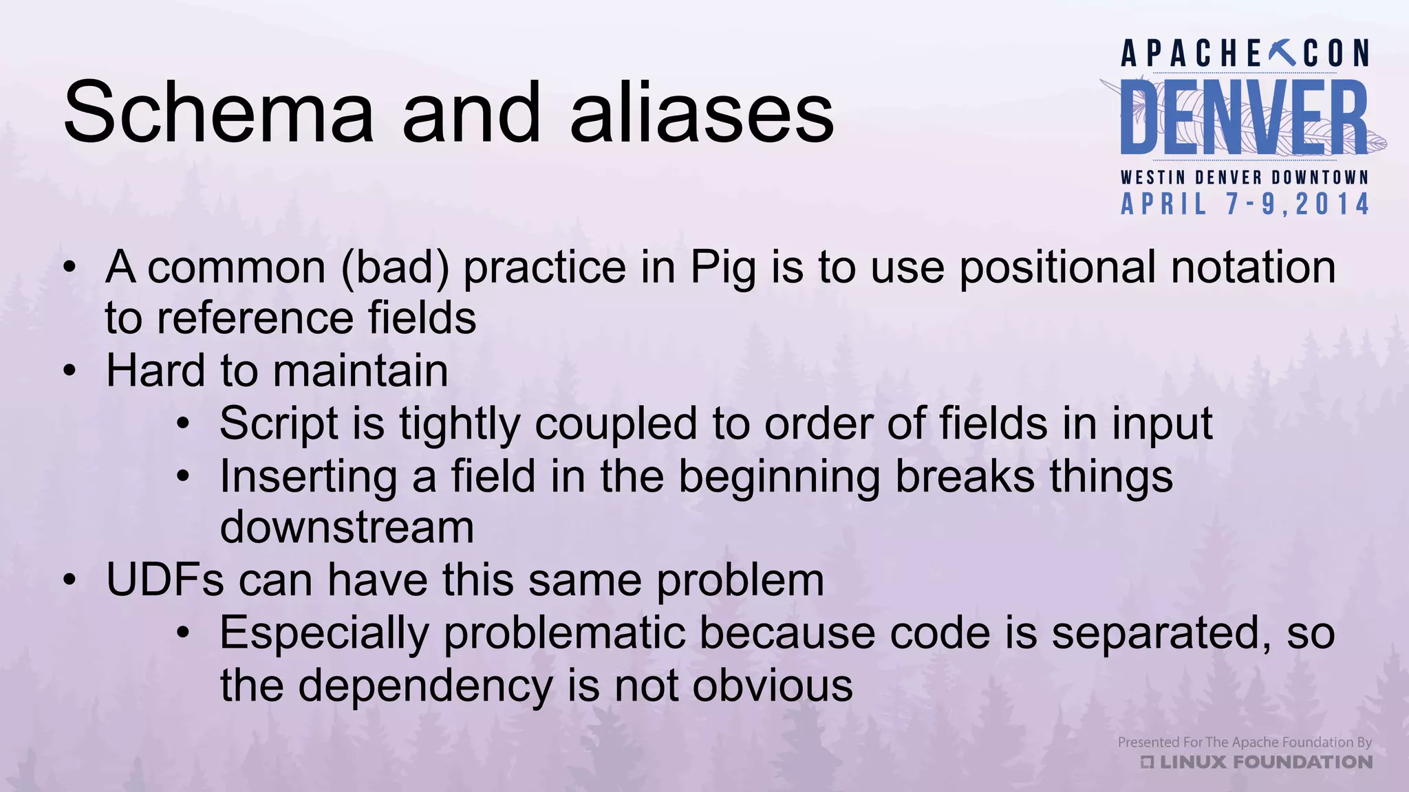 Schema and aliases
•  A common (bad) practice in Pig is to use positional notation
to reference fields
•  Hard to maintain
•  Script is tightly coupled to order of fields in input
•  Inserting a field in the beginning breaks things
downstream
•  UDFs can have this same problem
•  Especially problematic because code is separated, so
the dependency is not obvious
 