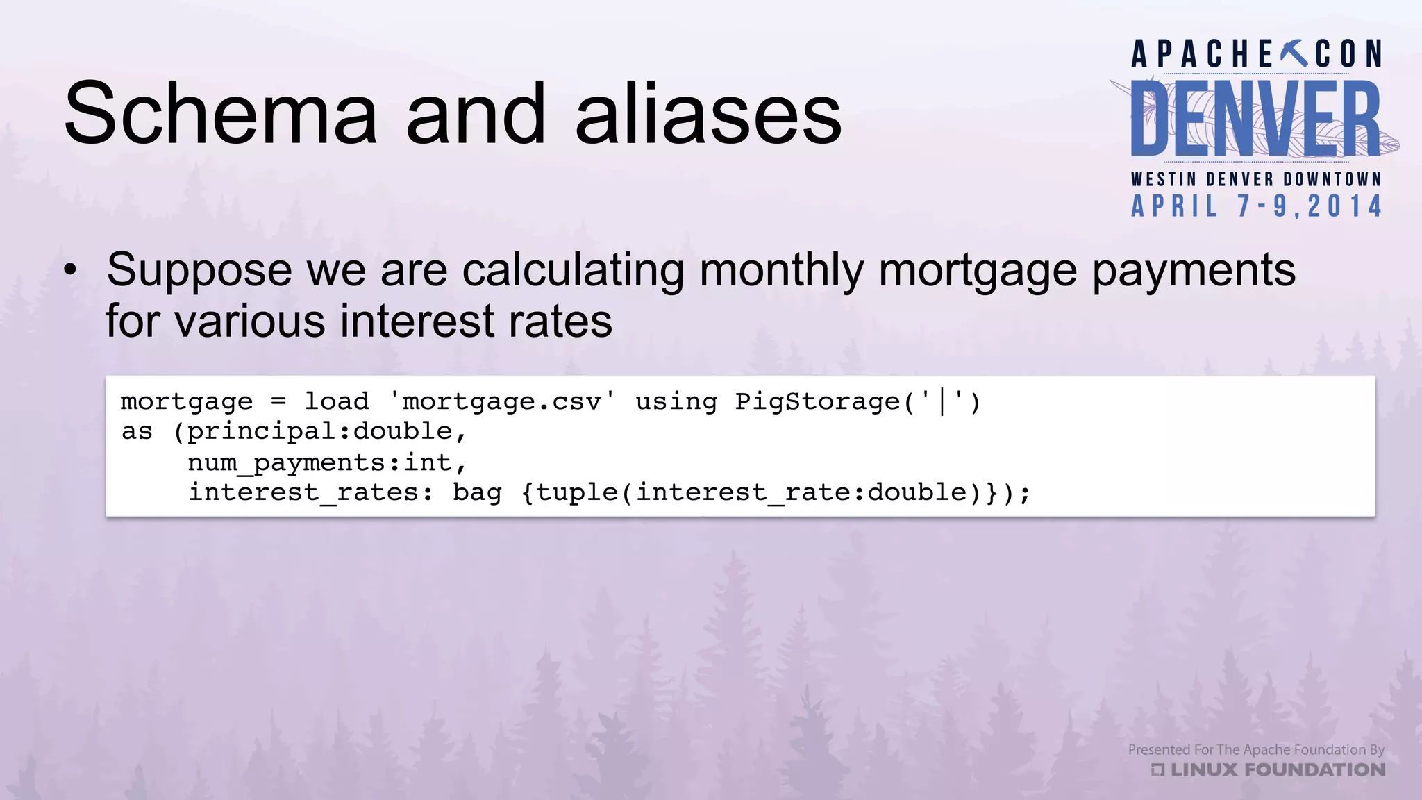 Schema and aliases
•  Suppose we are calculating monthly mortgage payments
for various interest rates
mortgage = load 'mortgage.csv' using PigStorage('|')!
as (principal:double,!
num_payments:int,!
interest_rates: bag {tuple(interest_rate:double)});!
 