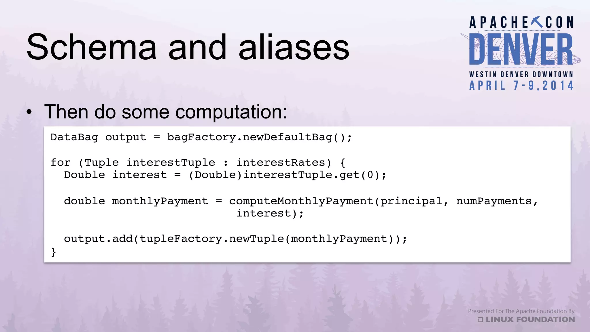 Schema and aliases
•  Then do some computation:
DataBag output = bagFactory.newDefaultBag();!
!
for (Tuple interestTuple : interestRates) {!
Double interest = (Double)interestTuple.get(0);!
!
double monthlyPayment = computeMonthlyPayment(principal, numPayments, !
interest);!
!
output.add(tupleFactory.newTuple(monthlyPayment));!
}!
 