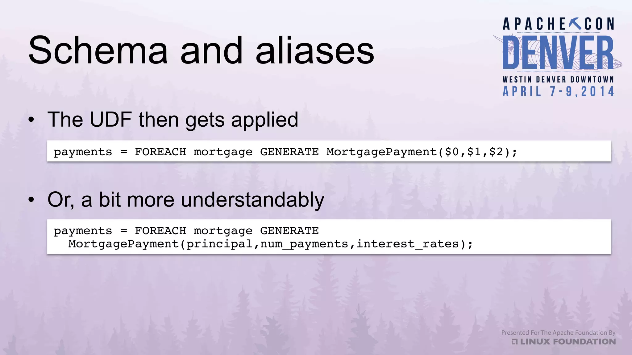 Schema and aliases
•  The UDF then gets applied
payments = FOREACH mortgage GENERATE MortgagePayment($0,$1,$2);!
payments = FOREACH mortgage GENERATE !
MortgagePayment(principal,num_payments,interest_rates);!
•  Or, a bit more understandably
 