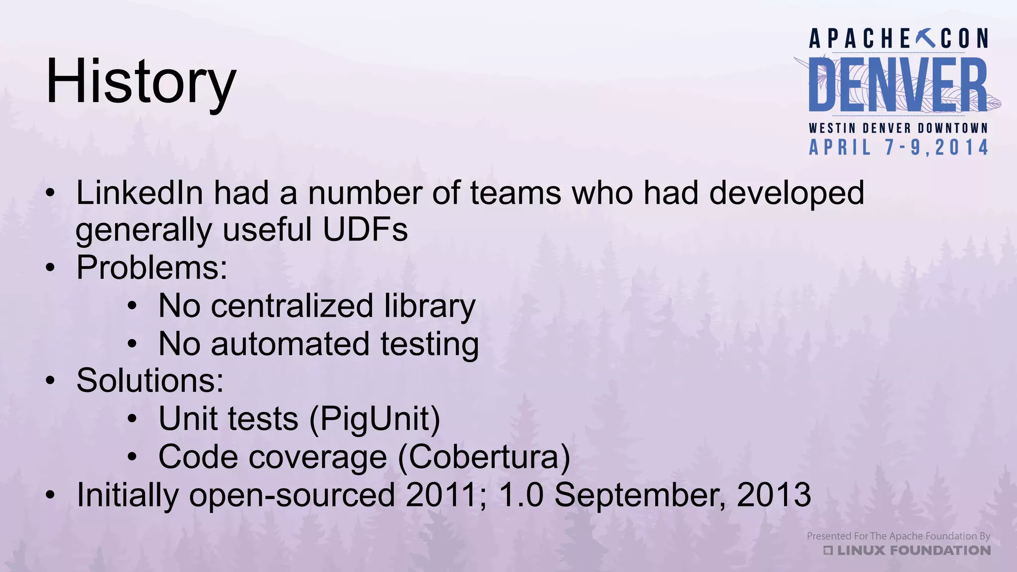 History
•  LinkedIn had a number of teams who had developed
generally useful UDFs
•  Problems:
•  No centralized library
•  No automated testing
•  Solutions:
•  Unit tests (PigUnit)
•  Code coverage (Cobertura)
•  Initially open-sourced 2011; 1.0 September, 2013
 