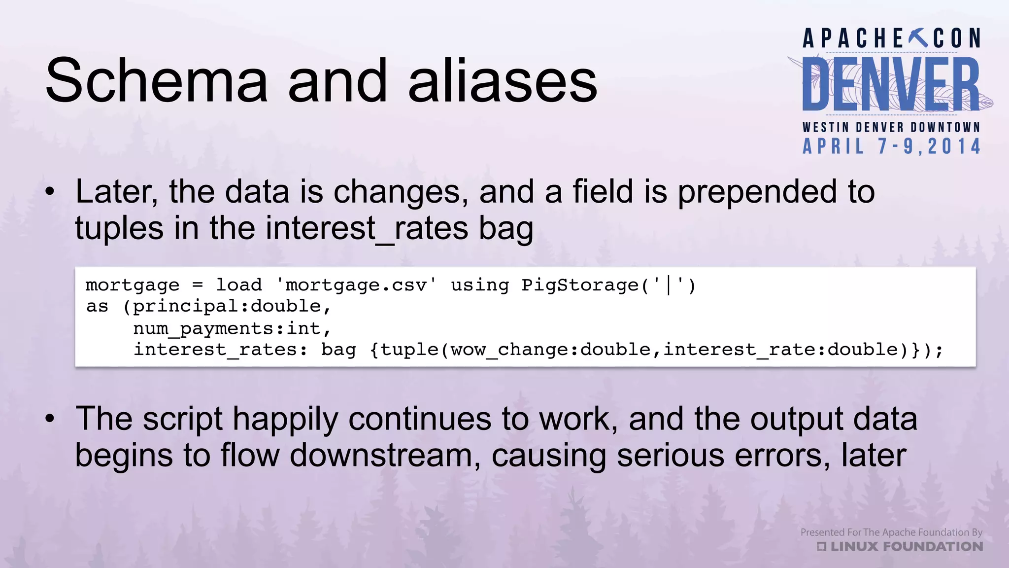 Schema and aliases
•  Later, the data is changes, and a field is prepended to
tuples in the interest_rates bag
mortgage = load 'mortgage.csv' using PigStorage('|')!
as (principal:double,!
num_payments:int,!
interest_rates: bag {tuple(wow_change:double,interest_rate:double)});!
•  The script happily continues to work, and the output data
begins to flow downstream, causing serious errors, later
 