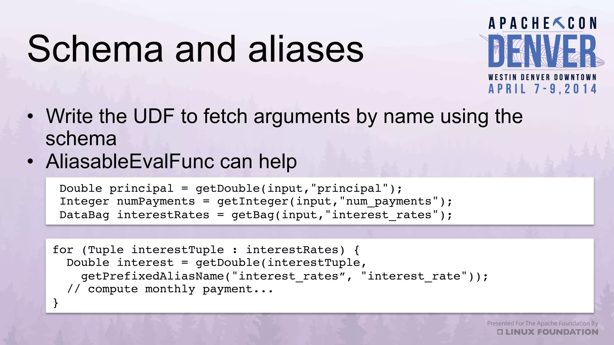 Schema and aliases
•  Write the UDF to fetch arguments by name using the
schema
•  AliasableEvalFunc can help
Double principal = getDouble(input,"principal");!
Integer numPayments = getInteger(input,"num_payments");!
DataBag interestRates = getBag(input,"interest_rates");!
for (Tuple interestTuple : interestRates) {!
Double interest = getDouble(interestTuple, !
getPrefixedAliasName("interest_rates”, "interest_rate"));!
// compute monthly payment...!
}!
 