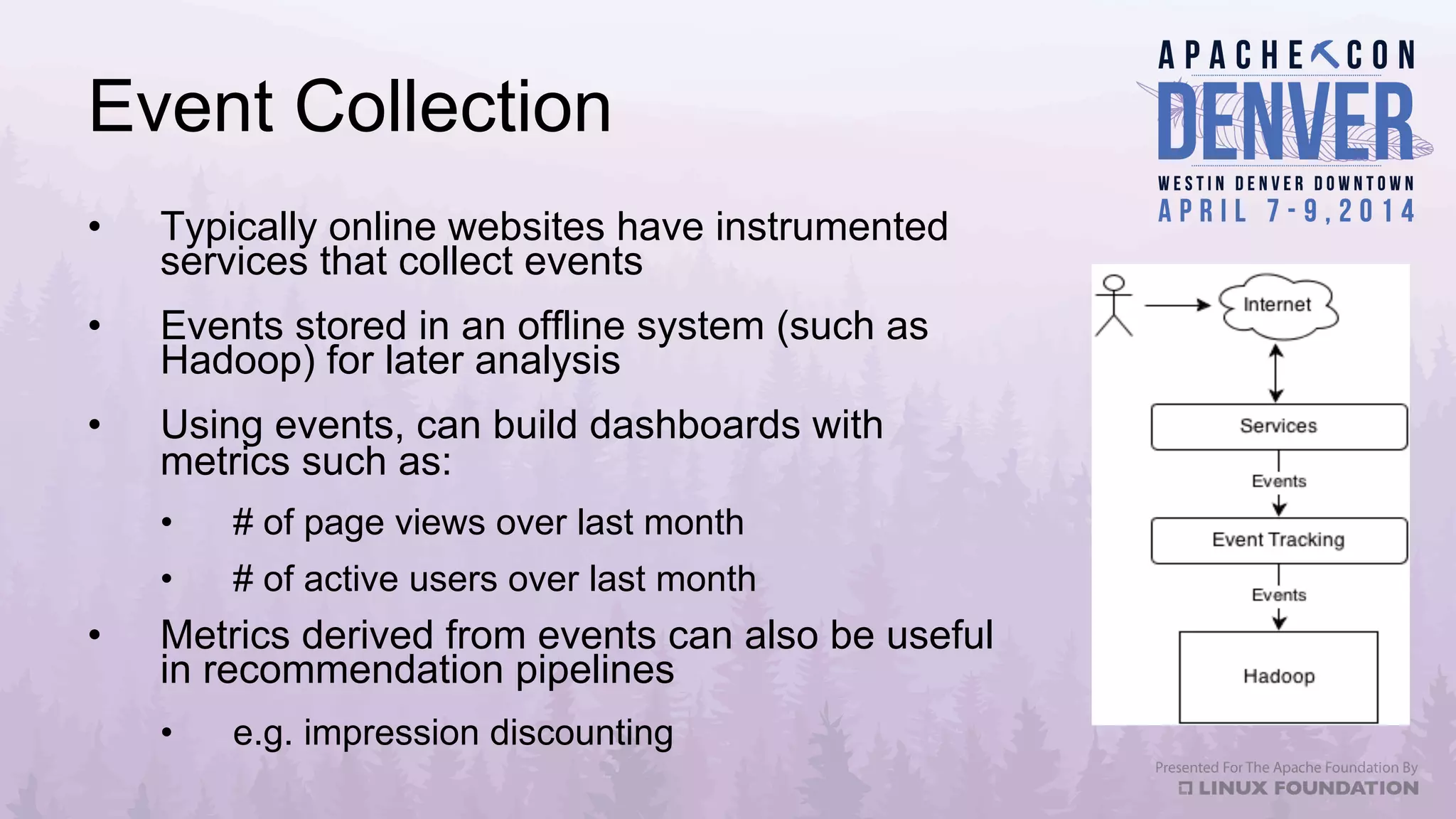 Event Collection
•  Typically online websites have instrumented
services that collect events
•  Events stored in an offline system (such as
Hadoop) for later analysis
•  Using events, can build dashboards with
metrics such as:
•  # of page views over last month
•  # of active users over last month
•  Metrics derived from events can also be useful
in recommendation pipelines
•  e.g. impression discounting
 