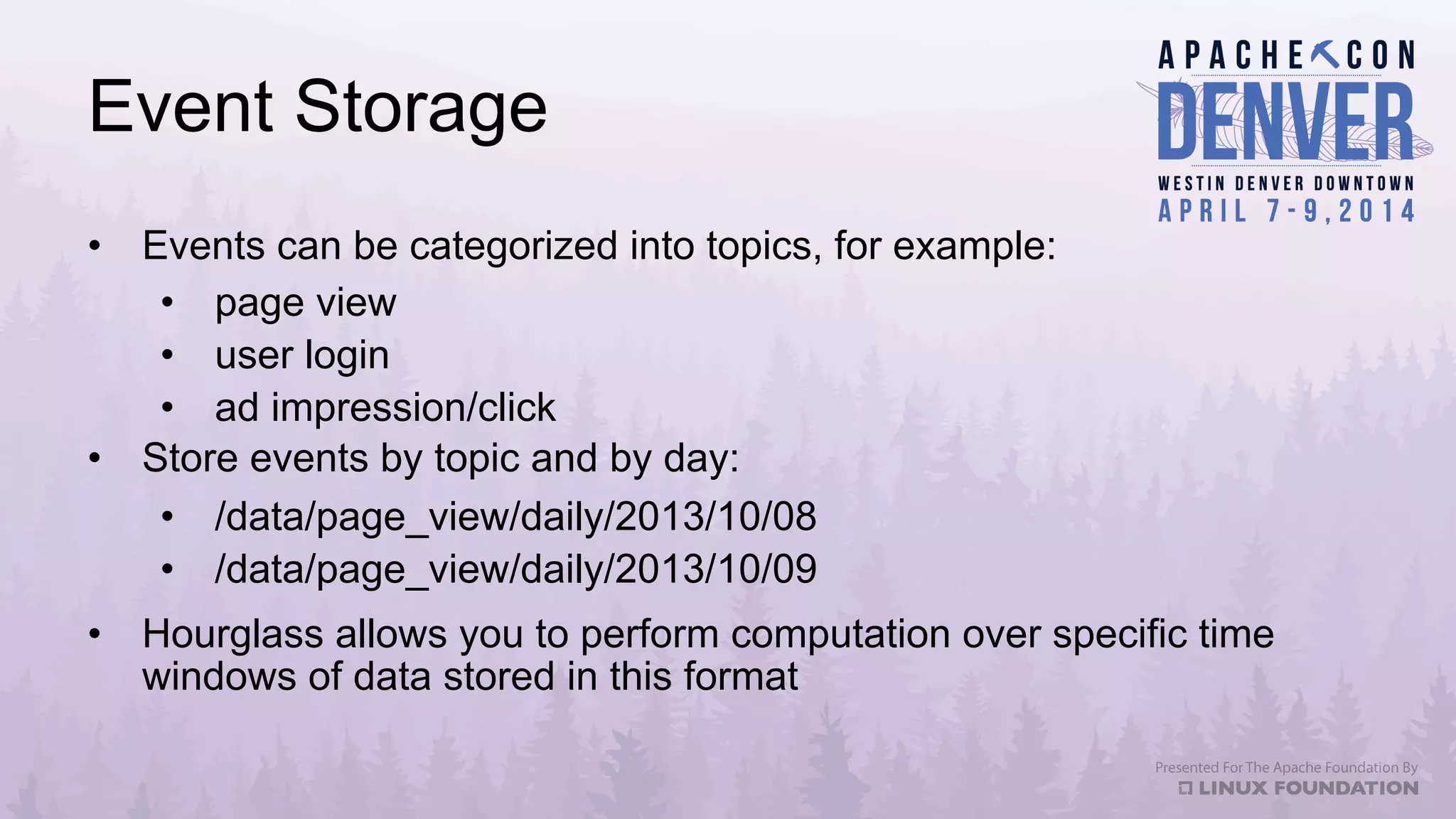 Event Storage
•  Events can be categorized into topics, for example:
•  page view
•  user login
•  ad impression/click
•  Store events by topic and by day:
•  /data/page_view/daily/2013/10/08
•  /data/page_view/daily/2013/10/09
•  Hourglass allows you to perform computation over specific time
windows of data stored in this format
 
