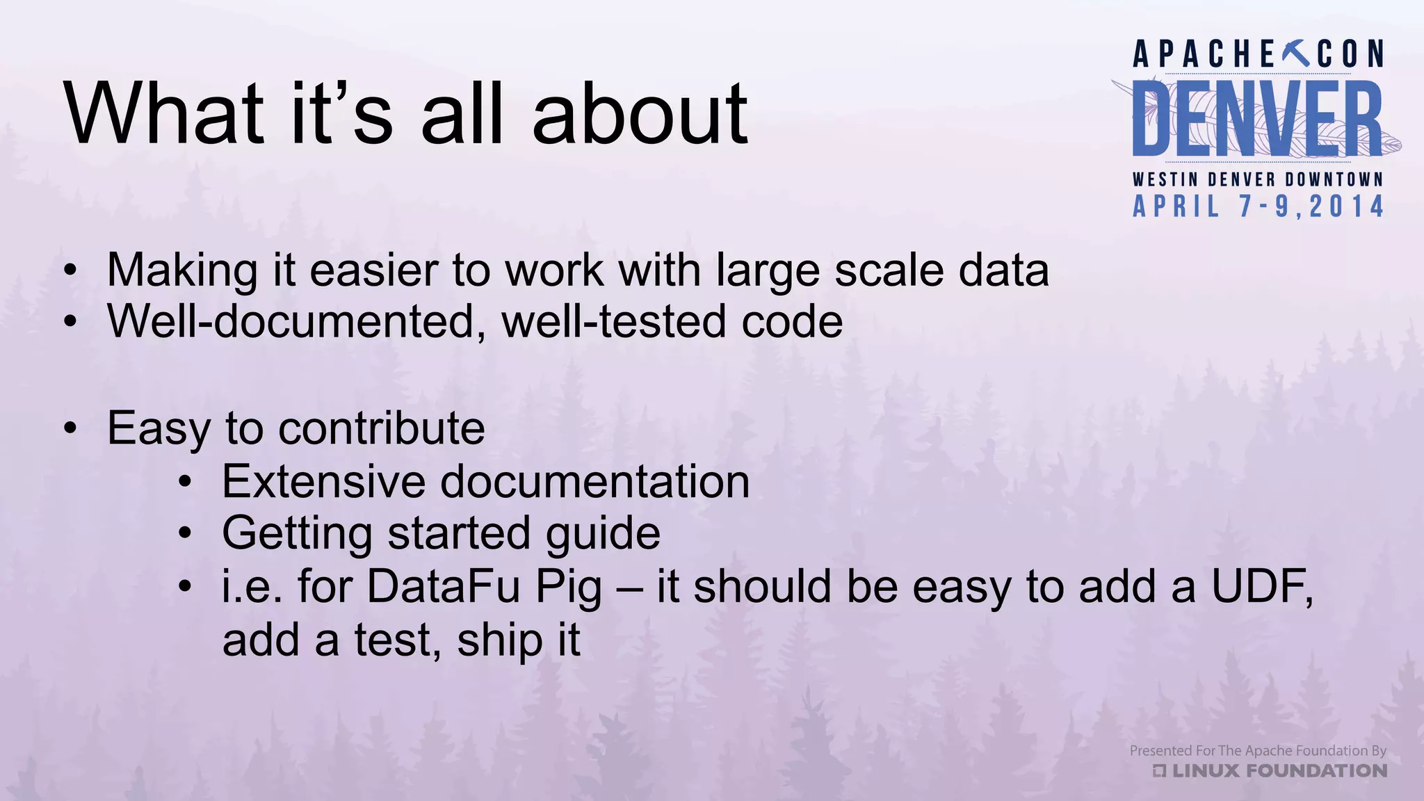 What it’s all about
•  Making it easier to work with large scale data
•  Well-documented, well-tested code
•  Easy to contribute
•  Extensive documentation
•  Getting started guide
•  i.e. for DataFu Pig – it should be easy to add a UDF,
add a test, ship it
 