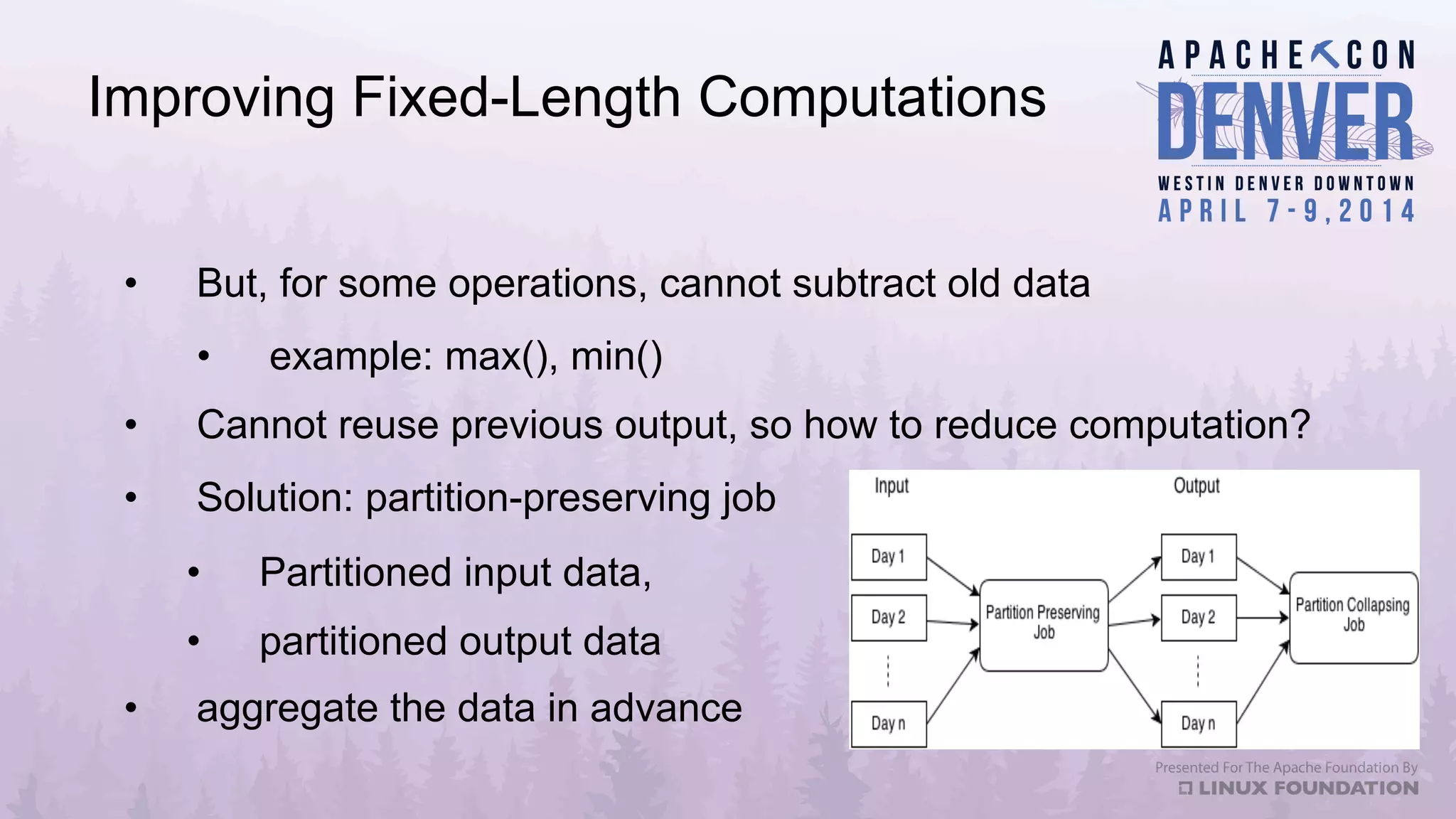 Improving Fixed-Length Computations
•  But, for some operations, cannot subtract old data
•  example: max(), min()
•  Cannot reuse previous output, so how to reduce computation?
•  Solution: partition-preserving job
•  Partitioned input data,
•  partitioned output data
•  aggregate the data in advance
 