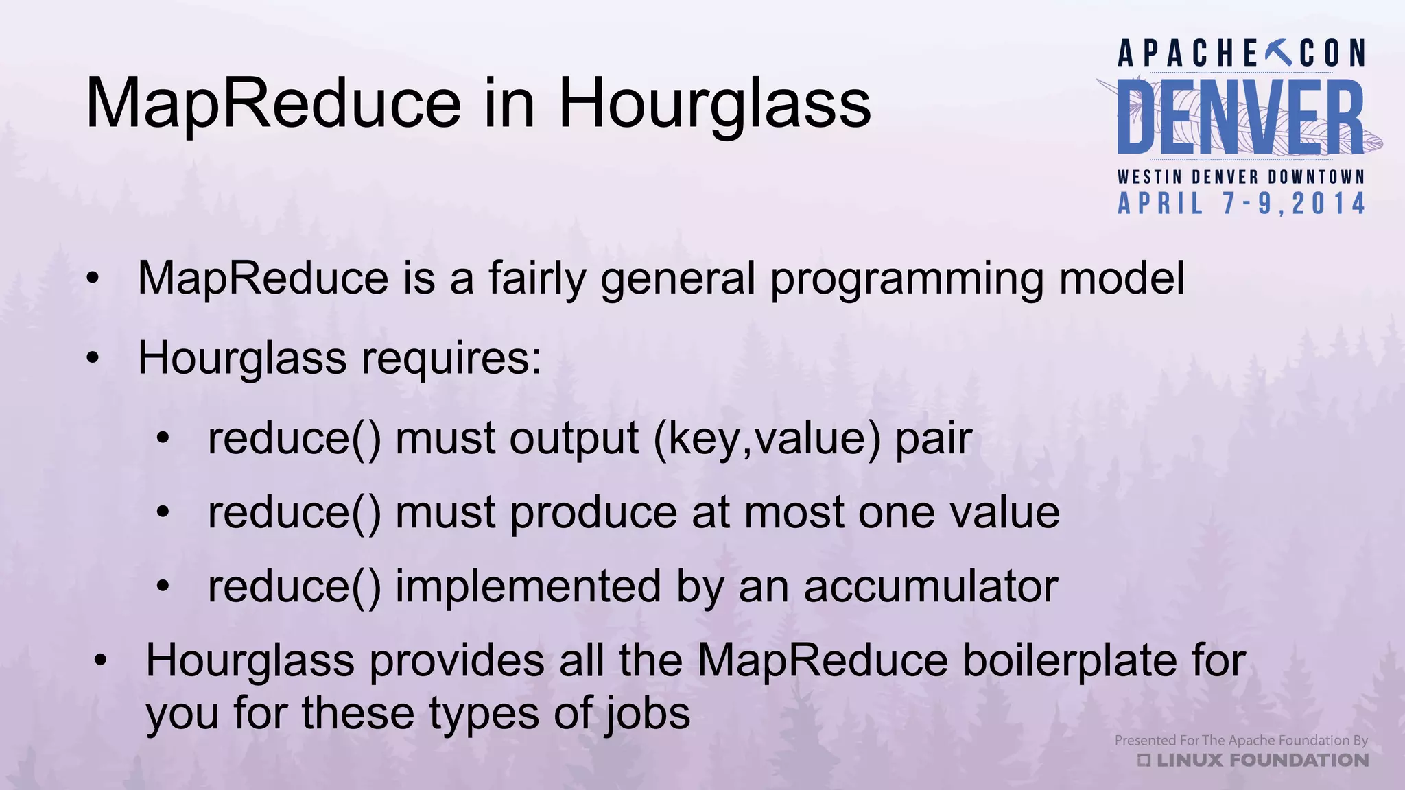 MapReduce in Hourglass
•  MapReduce is a fairly general programming model
•  Hourglass requires:
•  reduce() must output (key,value) pair
•  reduce() must produce at most one value
•  reduce() implemented by an accumulator
•  Hourglass provides all the MapReduce boilerplate for
you for these types of jobs
 