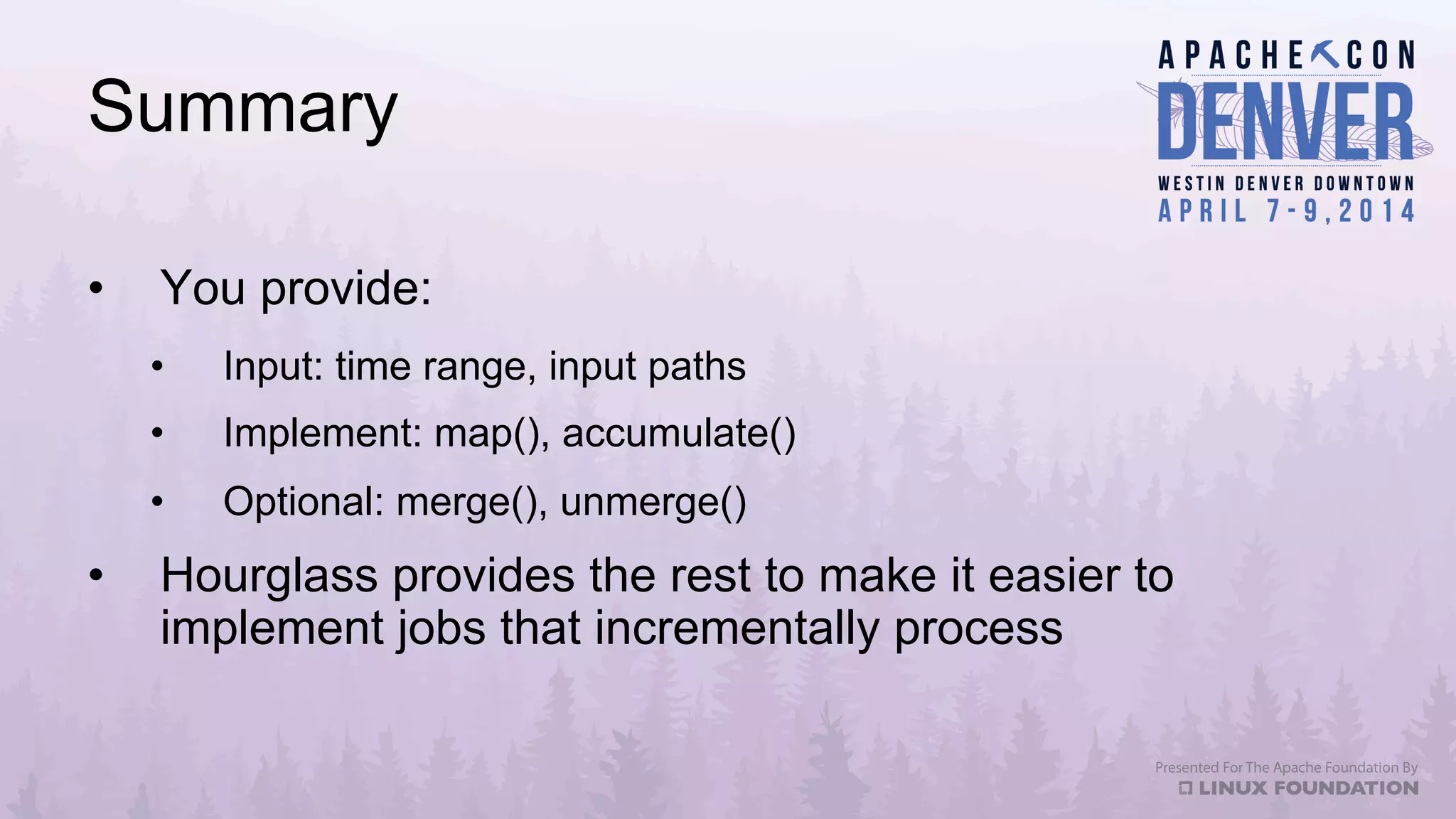 Summary
•  You provide:
•  Input: time range, input paths
•  Implement: map(), accumulate()
•  Optional: merge(), unmerge()
•  Hourglass provides the rest to make it easier to
implement jobs that incrementally process
 