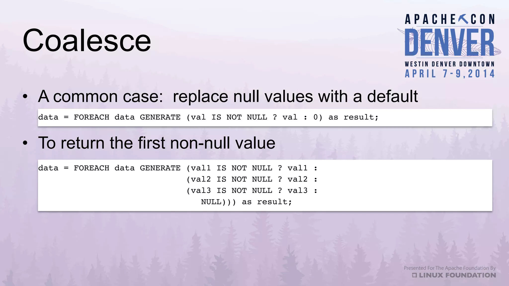 Coalesce
•  A common case: replace null values with a default
data = FOREACH data GENERATE (val IS NOT NULL ? val : 0) as result;!
data = FOREACH data GENERATE (val1 IS NOT NULL ? val1 : !
(val2 IS NOT NULL ? val2 : !
(val3 IS NOT NULL ? val3 : !
NULL))) as result; !
•  To return the first non-null value
 