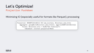 Let's Optimize!
Projection Pushdown
Minimizing IO (especially useful for formats like Parquet), processing
25
Projection: #COUNT(UInt8(1)) AS num_visitors, #visitors.job_title
Aggregate: groupBy=[[#visitors.job_title]], aggr=[[COUNT(UInt8(1))]]
Filter: #visitors.city = Utf8("San Francisco")
TableScan: visitors projection=None
num_visitors
 