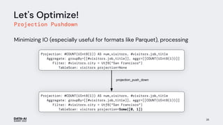 Let's Optimize!
Projection Pushdown
Minimizing IO (especially useful for formats like Parquet), processing
26
Projection: #COUNT(UInt8(1)) AS num_visitors, #visitors.job_title
Aggregate: groupBy=[[#visitors.job_title]], aggr=[[COUNT(UInt8(1))]]
Filter: #visitors.city = Utf8("San Francisco")
TableScan: visitors projection=Some([0, 1])
projection_push_down
Projection: #COUNT(UInt8(1)) AS num_visitors, #visitors.job_title
Aggregate: groupBy=[[#visitors.job_title]], aggr=[[COUNT(UInt8(1))]]
Filter: #visitors.city = Utf8("San Francisco")
TableScan: visitors projection=None
num_visitors
 
