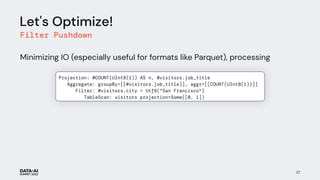 Let's Optimize!
Filter Pushdown
Minimizing IO (especially useful for formats like Parquet), processing
27
Projection: #COUNT(UInt8(1)) AS n, #visitors.job_title
Aggregate: groupBy=[[#visitors.job_title]], aggr=[[COUNT(UInt8(1))]]
Filter: #visitors.city = Utf8("San Francisco")
TableScan: visitors projection=Some([0, 1])
num_visitors
 