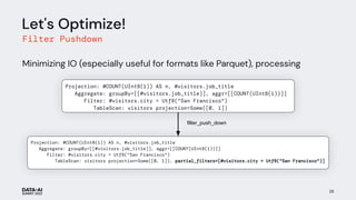 Let's Optimize!
Filter Pushdown
Minimizing IO (especially useful for formats like Parquet), processing
28
filter_push_down
Projection: #COUNT(UInt8(1)) AS n, #visitors.job_title
Aggregate: groupBy=[[#visitors.job_title]], aggr=[[COUNT(UInt8(1))]]
Filter: #visitors.city = Utf8("San Francisco")
TableScan: visitors projection=Some([0, 1]), partial_filters=[#visitors.city = Utf8("San Francisco")]
num_visitors
Projection: #COUNT(UInt8(1)) AS n, #visitors.job_title
Aggregate: groupBy=[[#visitors.job_title]], aggr=[[COUNT(UInt8(1))]]
Filter: #visitors.city = Utf8("San Francisco")
TableScan: visitors projection=Some([0, 1])
 