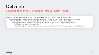 Optimize
CoalesceBatches: Avoiding small batch size
32
ProjectionExec: expr=[COUNT(UInt8(1))@1 as number_visitors, job_title@0 as job_title]
HashAggregateExec: mode=FinalPartitioned, gby=[job_title@0 as job_title], aggr=[COUNT(UInt8(1))]
RepartitionExec: partitioning=Hash([Column { name: "job_title", index: 0 }], 16)
HashAggregateExec: mode=Partial, gby=[job_title@0 as job_title], aggr=[COUNT(UInt8(1))]
FilterExec: city@1 = San Francisco
CsvExec: files=[./data/visitors.csv], has_header=true, limit=None, projection=[job_title, city]
 