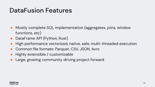 DataFusion Features
● Mostly complete SQL implementation (aggregates, joins, window
functions, etc)
● DataFrame API (Python, Rust)
● High performance vectorized, native, safe, multi-threaded execution
● Common ﬁle formats: Parquet, CSV, JSON, Avro
● Highly extensible / customizable
● Large, growing community driving project forward
37
 