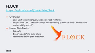 FLOCK
https://github.com/flock-lab/flock
● Overview:
○ Low-Cost Streaming Query Engine on FaaS Platforms
○ Project from UMD Database Group, runs streaming queries on AWS Lambda (x86
and arm64/graviton2).
● Use of DataFusion
○ SQL API:
○ DataFrame API: To build plans
○ Optimized native plan execution
41
 