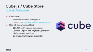 Cube.js / Cube Store
https://cube.dev/
● Overview:
○ Headless Business Intelligence
○ cubestore pre-aggregation storage layer
● Use of DataFusion (fork)
○ SQL API (with custom extensions)
○ Custom Logical and Physical Operators
○ UDFs: custom functions
○ Optimized native plan execution
44
 