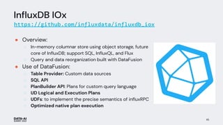 InﬂuxDB IOx
https://github.com/influxdata/influxdb_iox
● Overview:
○ In-memory columnar store using object storage, future
core of InﬂuxDB; support SQL, InﬂuxQL, and Flux
○ Query and data reorganization built with DataFusion
● Use of DataFusion:
○ Table Provider: Custom data sources
○ SQL API
○ PlanBuilder API: Plans for custom query language
○ UD Logical and Execution Plans
○ UDFs: to implement the precise semantics of inﬂuxRPC
○ Optimized native plan execution
45
 