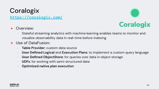 Coralogix
https://coralogix.com/
● Overview:
○ Stateful streaming analytics with machine learning enables teams to monitor and
visualize observability data in real-time before indexing
● Use of DataFusion:
○ Table Provider: custom data source
○ User Deﬁned Logical and Execution Plans: to implement a custom query language
○ User Deﬁned ObjectStore: for queries over data in object storage
○ UDFs: for working with semi-structured data
○ Optimized native plan execution
46
 