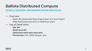 Ballista Distributed Compute
https://github.com/apache/arrow-ballista
● Overview:
○ Spark-like distributed Query Engine (part of Arrow Project)
○ Adds distributed execution to DataFusion plans
● Use of DataFusion:
○ SQL API
○ DataFrame API
○ Optimized native plan execution
○ File formats: CSV, JSON, Parquet, Avro
48
 
