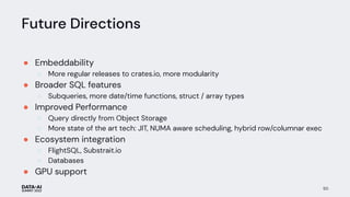 Future Directions
● Embeddability
○ More regular releases to crates.io, more modularity
● Broader SQL features
○ Subqueries, more date/time functions, struct / array types
● Improved Performance
○ Query directly from Object Storage
○ More state of the art tech: JIT, NUMA aware scheduling, hybrid row/columnar exec
● Ecosystem integration
○ FlightSQL, Substrait.io
○ Databases
● GPU support
50
 