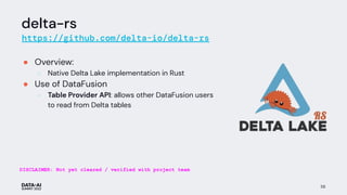 delta-rs
https://github.com/delta-io/delta-rs
● Overview:
○ Native Delta Lake implementation in Rust
● Use of DataFusion
○ Table Provider API: allows other DataFusion users
to read from Delta tables
58
DISCLAIMER: Not yet cleared / verified with project team
 