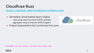 Cloudfuse Buzz
https://github.com/cloudfuse-io/buzz-rust
● Serverless cloud-based query engine
○ map using cloud functions (AWS Lambda)
○ aggregate using containers (AWS Fargate)
● Project (expected to be) continued from june
59
DISCLAIMER: Not yet cleared / verified with project team
 