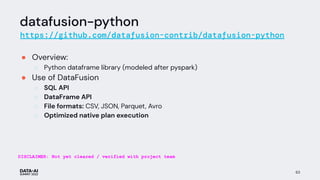 datafusion-python
https://github.com/datafusion-contrib/datafusion-python
● Overview:
○ Python dataframe library (modeled after pyspark)
● Use of DataFusion
○ SQL API
○ DataFrame API
○ File formats: CSV, JSON, Parquet, Avro
○ Optimized native plan execution
63
DISCLAIMER: Not yet cleared / verified with project team
 