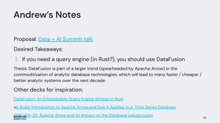 Andrew’s Notes
Proposal: Data + AI Summit talk
Desired Takeaways:
1. If you need a query engine (in Rust?), you should use DataFusion
Thesis: DataFusion is part of a larger trend (spearheaded by Apache Arrow) in the
commoditization of analytic database technologies, which will lead to many faster / cheaper /
better analytic systems over the next decade
Other decks for inspiration:
DataFusion: An Embeddable Query Engine Written in Rust
xA Rusty Introduction to Apache Arrow and how it Applies to a Time Series Database
2021-04-20: Apache Arrow and its Impact on the Database industry.pptx 66
 