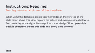 67
Instructions: Read me!
Getting started with our slide template
When using this template, create your new slides at the very top of the
slide order, above this slide. Explore the advice and example slides below to
ﬁnd useful layouts and graphics to pull into your design. When your slide
deck is complete, delete this slide and every slide below it.
 