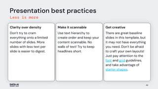There are great baseline
slides in this template, but
it may not have everything
you need. Don’t be afraid
to craft your own layouts!
Just pay attention to the
font and grid guidelines,
and take advantage of
starter shapes.
Get creative
Use text hierarchy to
create order and keep your
content scannable. No
walls of text! Try to keep
headlines short.
Make it scannable
Presentation best practices
Less is more
Don’t try to cram
everything onto a limited
number of slides. More
slides with less text per
slide is easier to digest.
Clarity over density
68
 