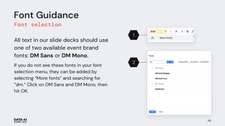 69
Font Guidance
Font selection
All text in our slide decks should use
one of two available event brand
fonts: DM Sans or DM Mono.
If you do not see these fonts in your font
selection menu, they can be added by
selecting “More fonts” and searching for
“dm.” Click on DM Sans and DM Mono, then
hit OK.
1
2
 