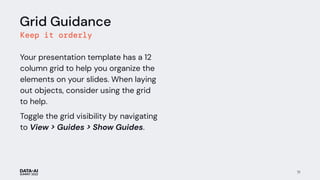 71
Grid Guidance
Keep it orderly
Your presentation template has a 12
column grid to help you organize the
elements on your slides. When laying
out objects, consider using the grid
to help.
Toggle the grid visibility by navigating
to View > Guides > Show Guides.
 