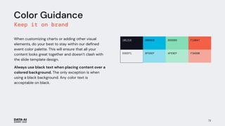 72
Color Guidance
Keep it on brand
When customizing charts or adding other visual
elements, do your best to stay within our deﬁned
event color palette. This will ensure that all your
content looks great together and doesn’t clash with
the slide template design.
Always use black text when placing content over a
colored background. The only exception is when
using a black background. Any color text is
acceptable on black.
10121E 00B6E0 85DDB5 F16047
EDEEF1 8FDDEF AFE9CF F3A89B
 