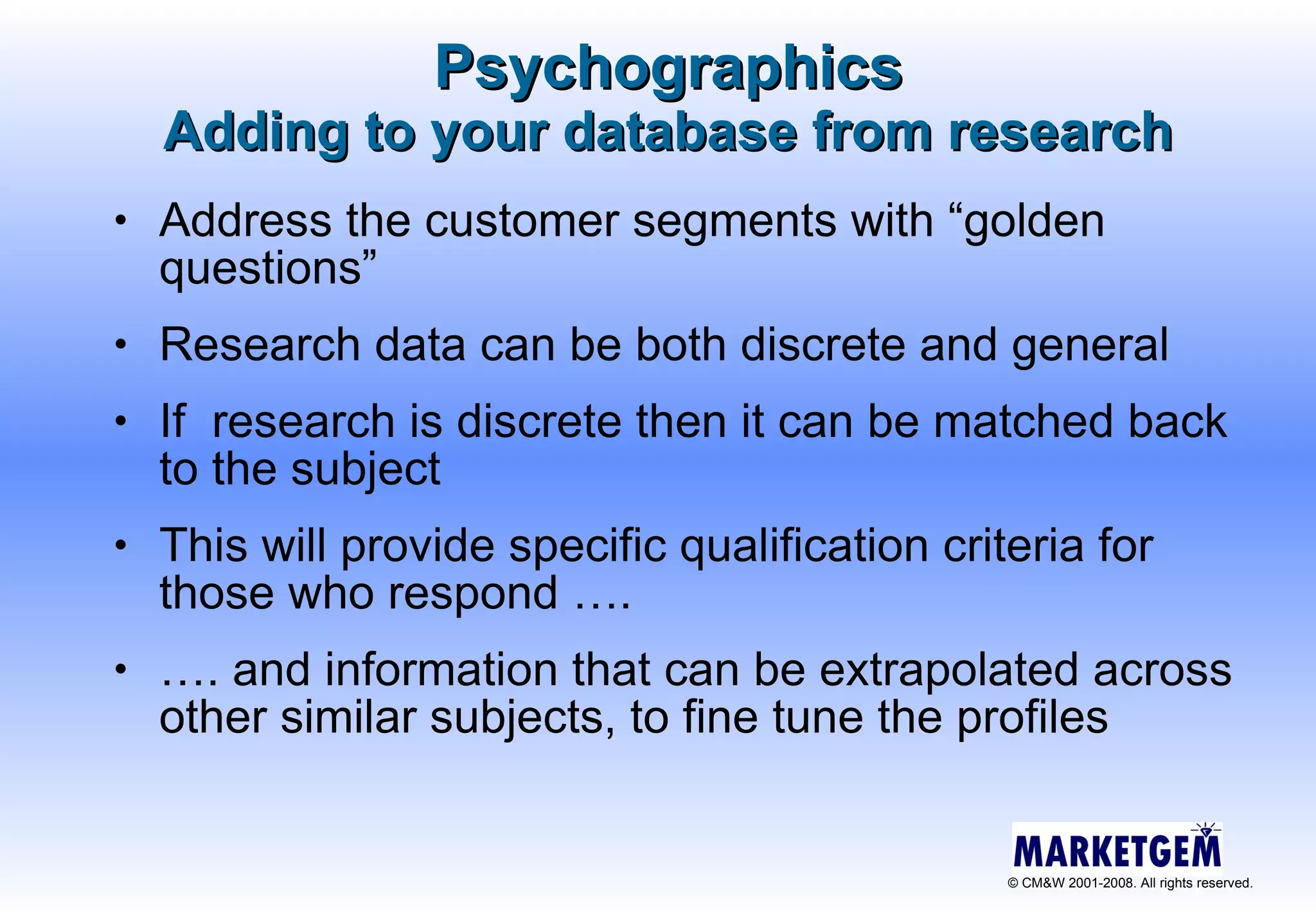 Psychographics Adding to your database from research Address the customer segments with “golden questions” Research data can be both discrete and general If  research is discrete then it can be matched back to the subject This will provide specific qualification criteria for those who respond …. … . and information that can be extrapolated across other similar subjects, to fine tune the profiles 
