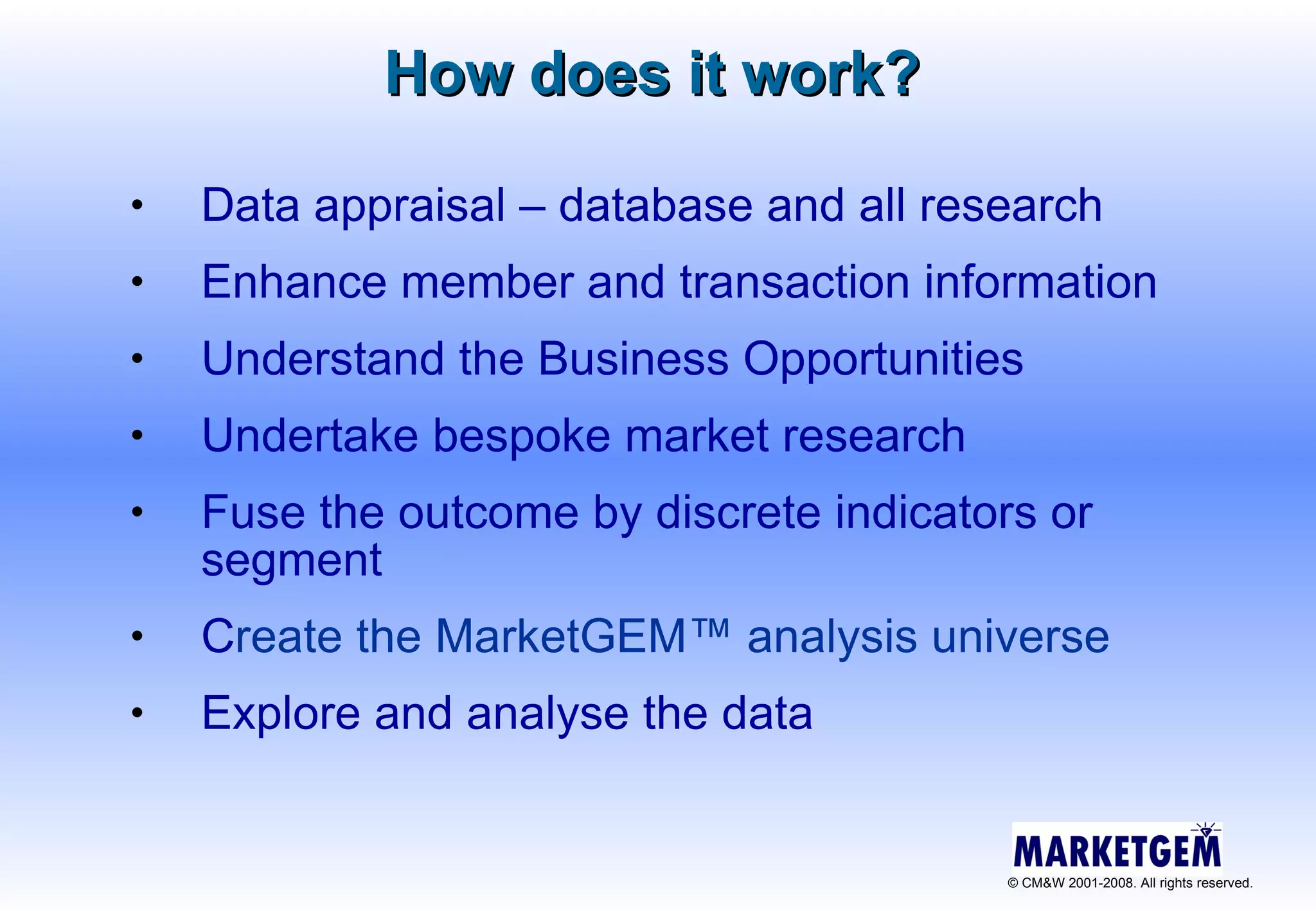 How does it work?   Data appraisal – database and all research Enhance member and transaction information Understand the Business Opportunities Undertake bespoke market research  Fuse the outcome  by discrete indicators or segment  C reate the MarketGEM ™  analysis universe Explore and analyse the data 