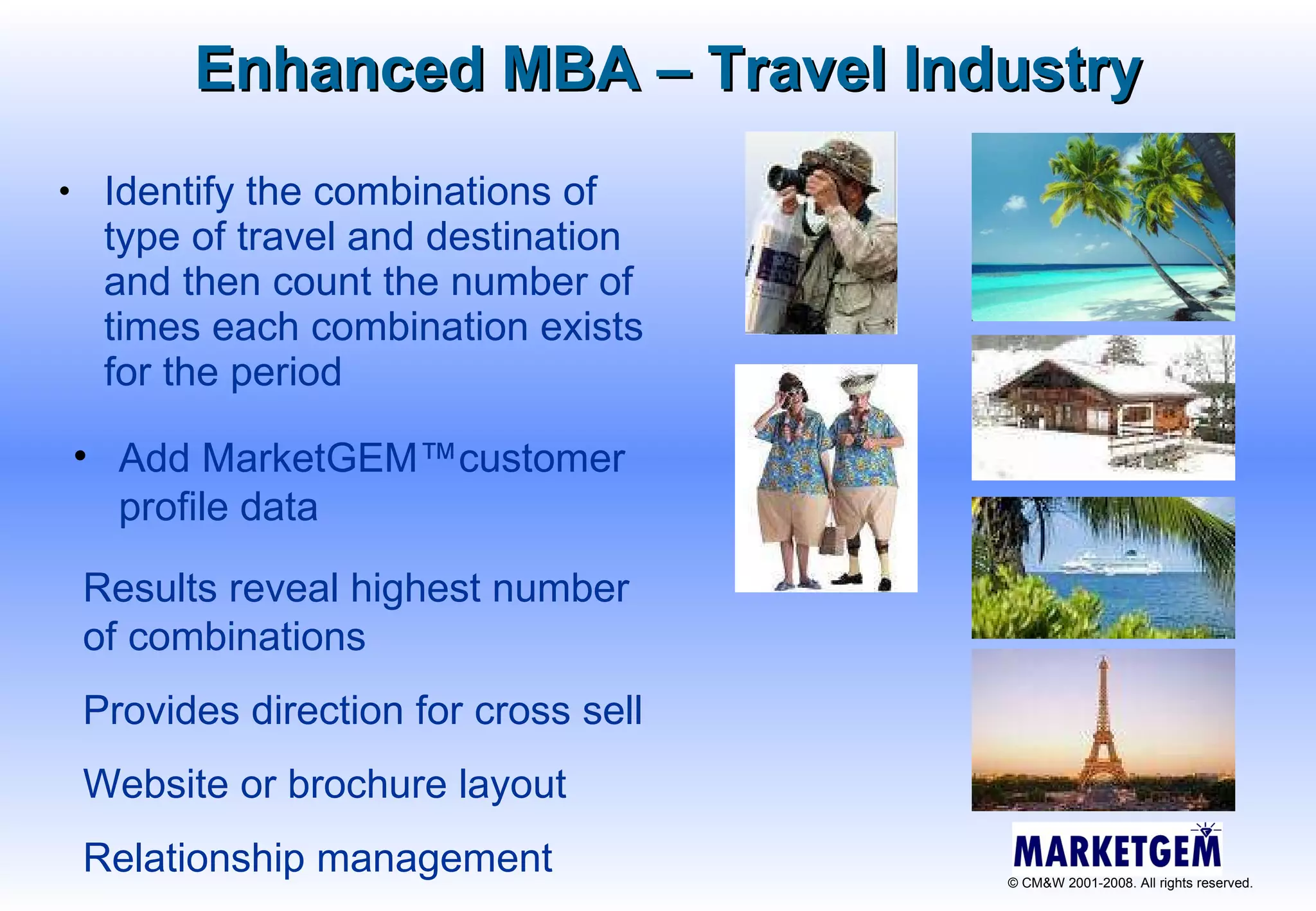 Enhanced MBA – Travel Industry Identify the combinations of type of travel and destination and then count the number of times each combination exists for the period Results reveal highest number of combinations Provides direction for cross sell Website or brochure layout Relationship management Add MarketGEM™customer profile data 