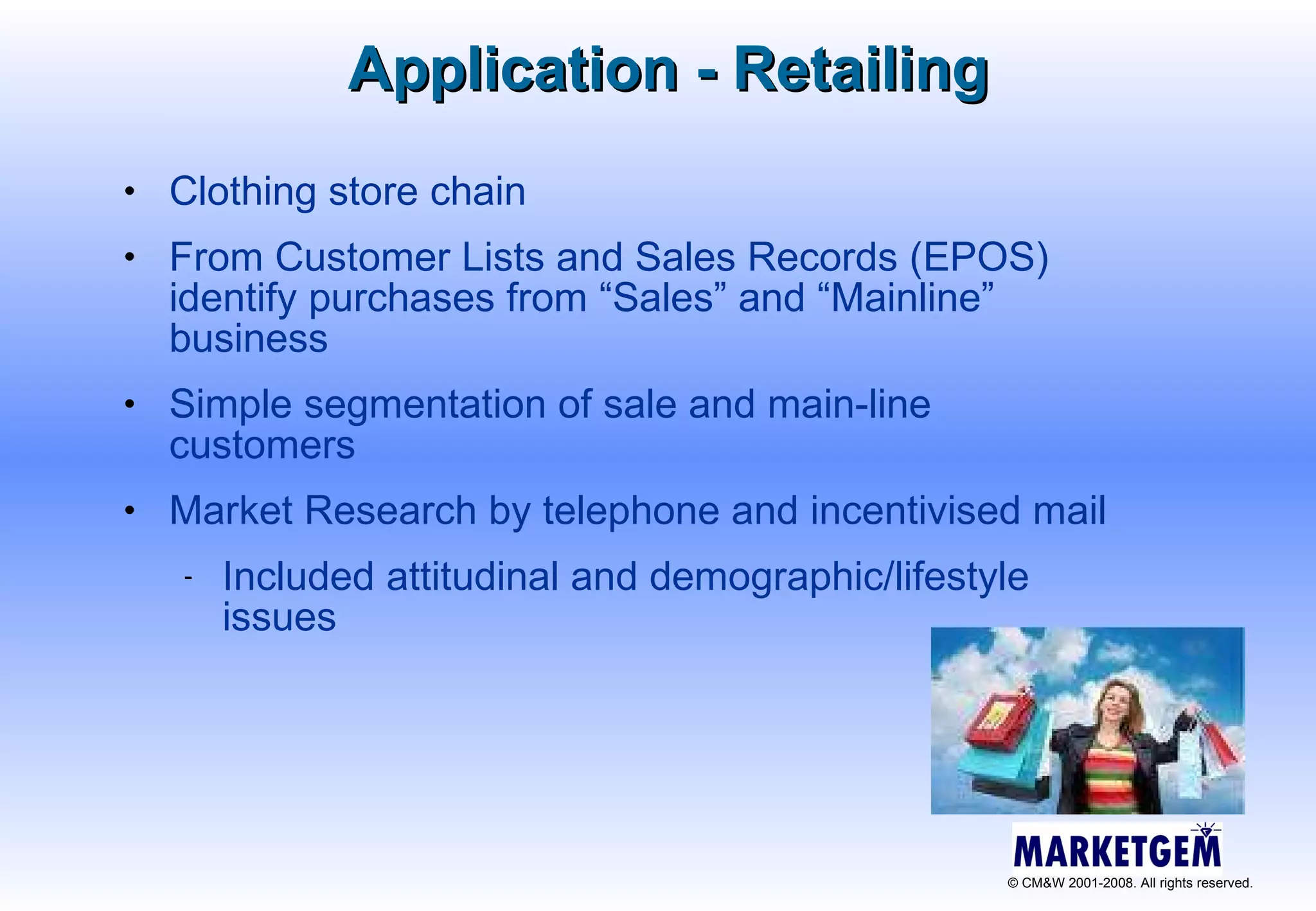 Application - Retailing Clothing store chain From Customer Lists and Sales Records (EPOS) identify purchases from “Sales” and “Mainline” business Simple segmentation of sale and main-line customers Market Research by telephone and incentivised mail Included attitudinal and demographic/lifestyle issues 