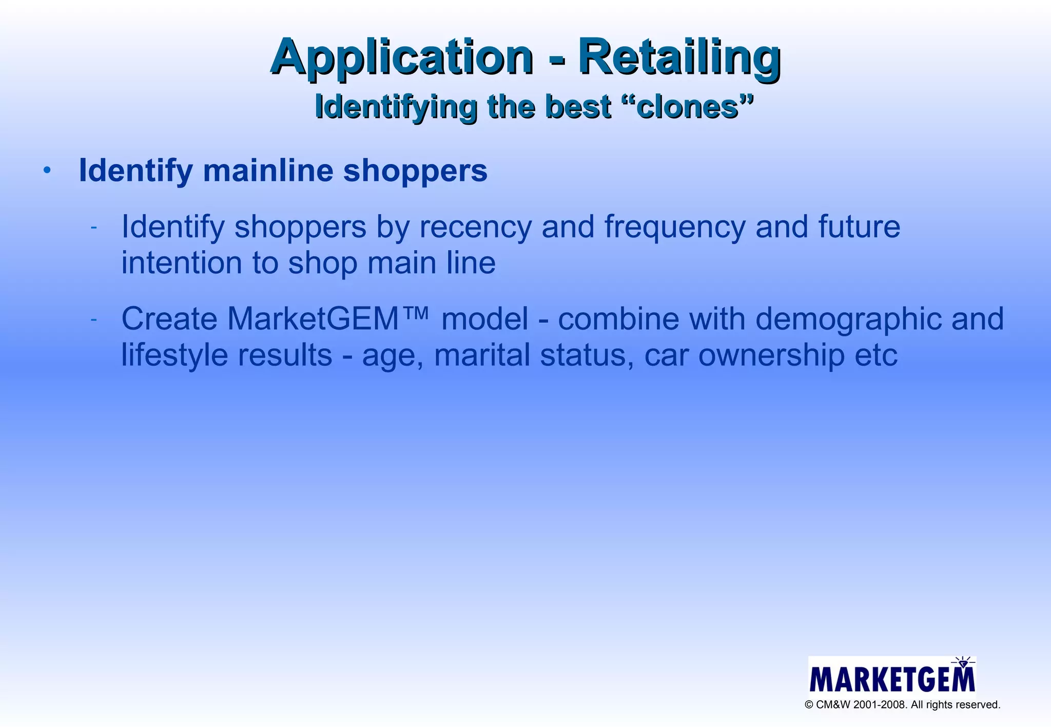 Identifying the best “clones” Identify mainline shoppers  Identify shoppers by recency and frequency and future intention to shop main line Create MarketGEM™ model - combine with demographic and lifestyle results - age, marital status, car ownership etc Application - Retailing 