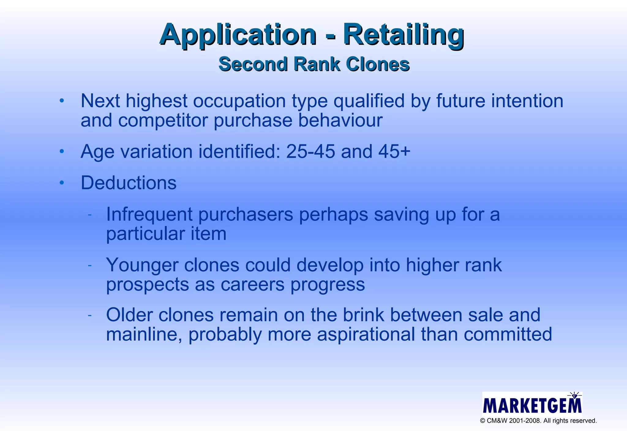 Application - Retailing Next highest occupation type qualified by future intention and competitor purchase behaviour Age variation identified: 25-45 and 45+ Deductions  Infrequent purchasers perhaps saving up for a particular item  Younger clones could develop into higher rank prospects as careers progress Older clones remain on the brink between sale and mainline, probably more aspirational than committed   Second Rank Clones 