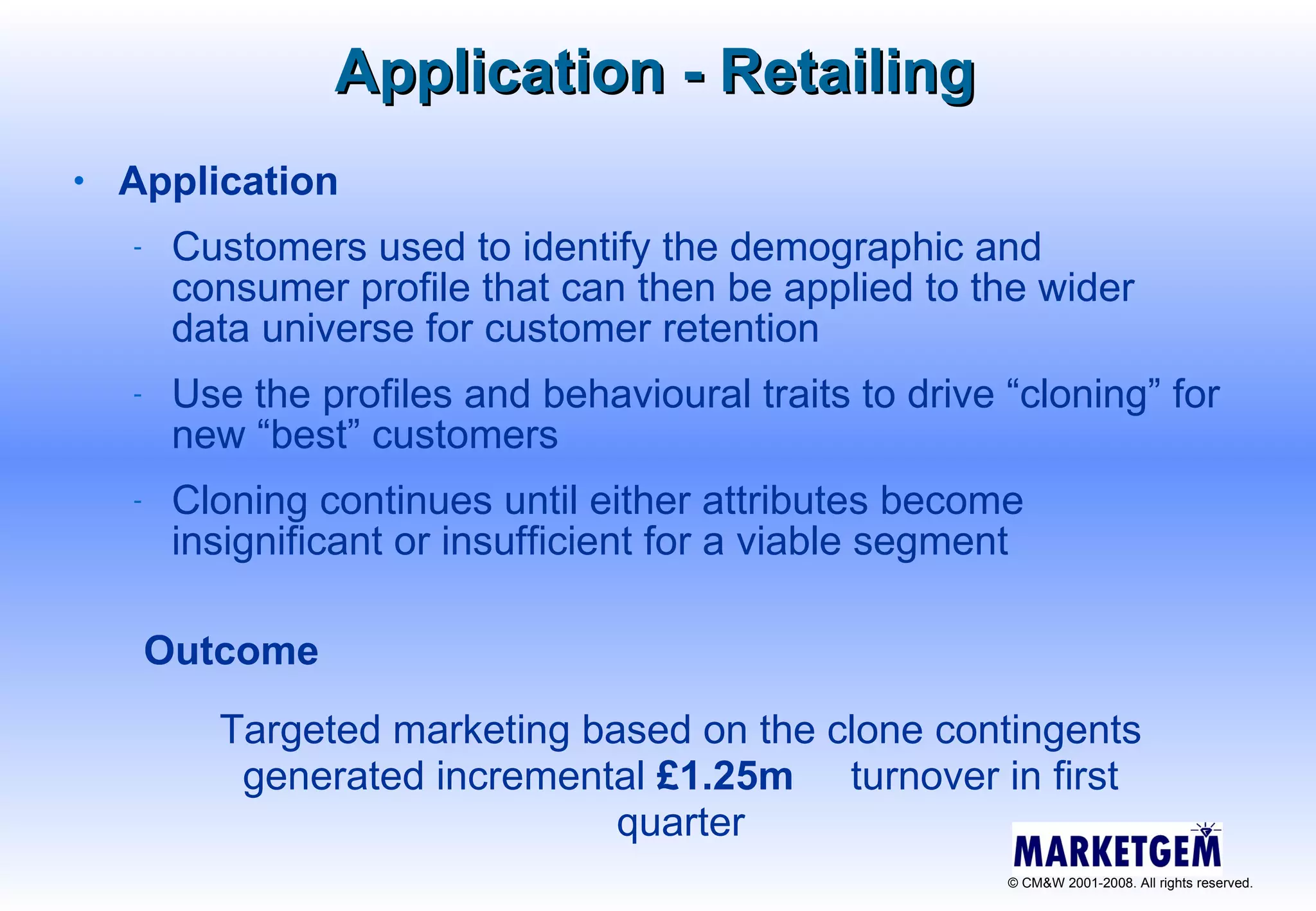 Application Customers used to identify the demographic and consumer profile that can then be applied to the wider data universe for customer retention Use the profiles and behavioural traits to drive “cloning” for new “best” customers Cloning continues until either attributes become insignificant or insufficient for a viable segment Application - Retailing Outcome  Targeted marketing based on the clone contingents generated incremental  £1.25m   turnover in first quarter 