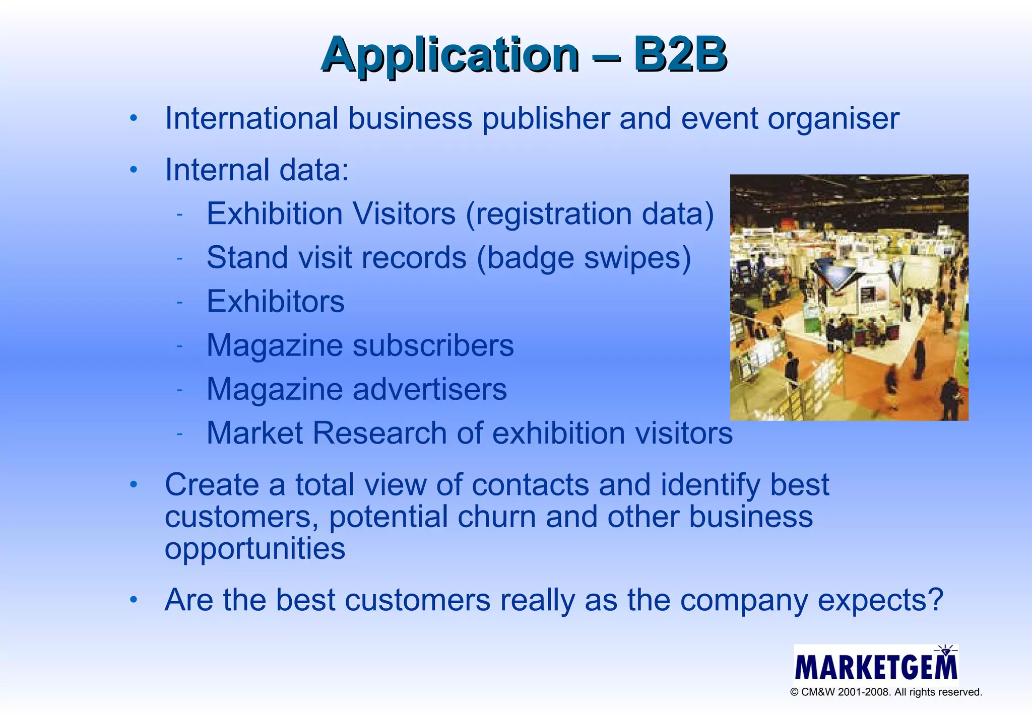 Application – B2B International business publisher and event organiser Internal data: Exhibition Visitors (registration data) Stand visit records (badge swipes) Exhibitors Magazine subscribers  Magazine advertisers  Market Research of exhibition visitors Create a total view of contacts and identify best customers, potential churn and other business opportunities Are the best customers really as the company expects? 