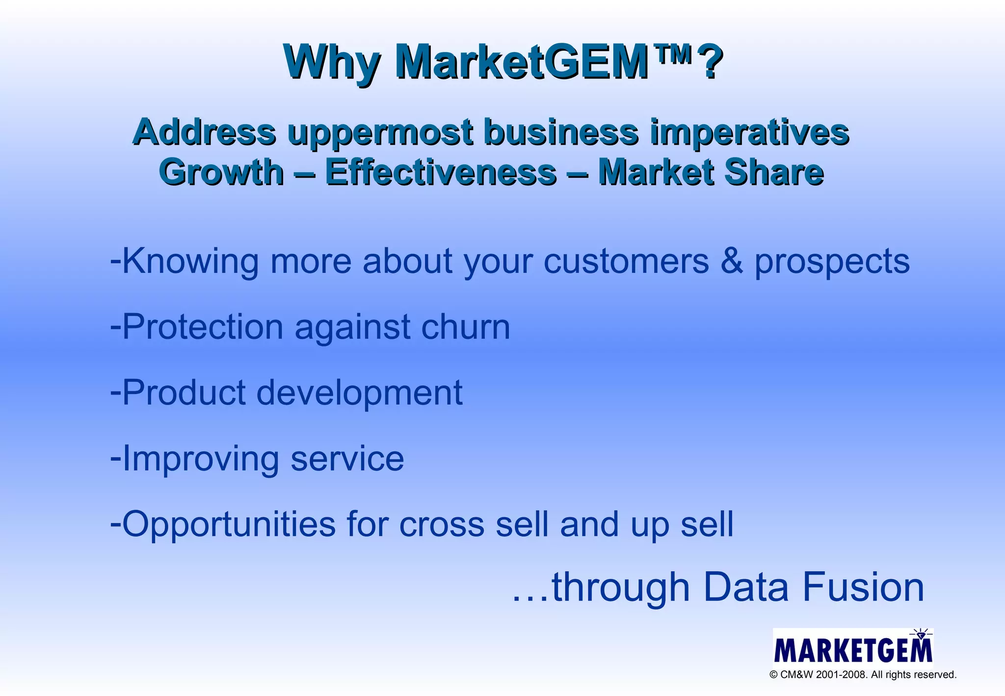Address uppermost business imperatives Growth – Effectiveness – Market Share Knowing more about your customers & prospects  Protection against churn Product development Improving service Opportunities for cross sell and up sell Why MarketGEM ™ ? … through Data Fusion 