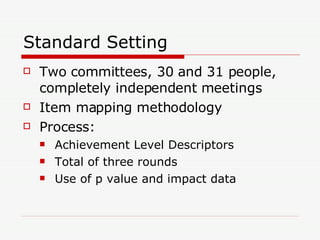 Standard Setting Two committees, 30 and 31 people, completely independent meetings Item mapping methodology Process: Achievement Level Descriptors Total of three rounds Use of p value and impact data 