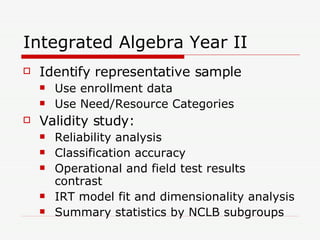 Integrated Algebra Year II Identify representative sample Use enrollment data Use Need/Resource Categories Validity study: Reliability analysis Classification accuracy Operational and field test results contrast IRT model fit and dimensionality analysis Summary statistics by NCLB subgroups 