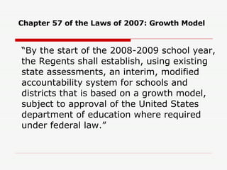 Chapter 57 of the Laws of 2007: Growth Model “ By the start of the 2008-2009 school year, the Regents shall establish, using existing state assessments, an interim, modified accountability system for schools and districts that is based on a growth model, subject to approval of the United States department of education where required under federal law.” 