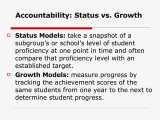 Accountability: Status vs. Growth Status Models:  take a snapshot of a subgroup’s or school’s level of student proficiency at one point in time and often compare that proficiency level with an established target. Growth Models:  measure progress by tracking the achievement scores of the same students from one year to the next to determine student progress. 